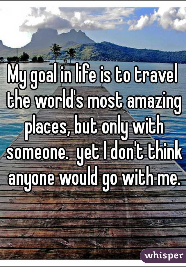 My goal in life is to travel the world's most amazing places, but only with someone.  yet I don't think anyone would go with me.