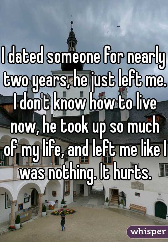 I dated someone for nearly two years, he just left me. I don't know how to live now, he took up so much of my life, and left me like I was nothing. It hurts.