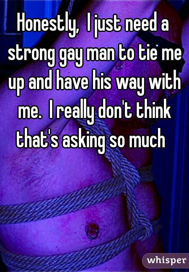 Honestly,  I just need a strong gay man to tie me up and have his way with me.  I really don't think that's asking so much  