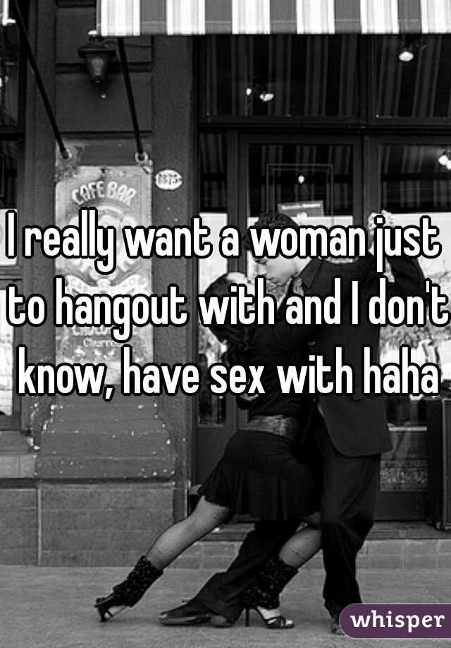 I really want a woman just to hangout with and I don't know, have sex with haha