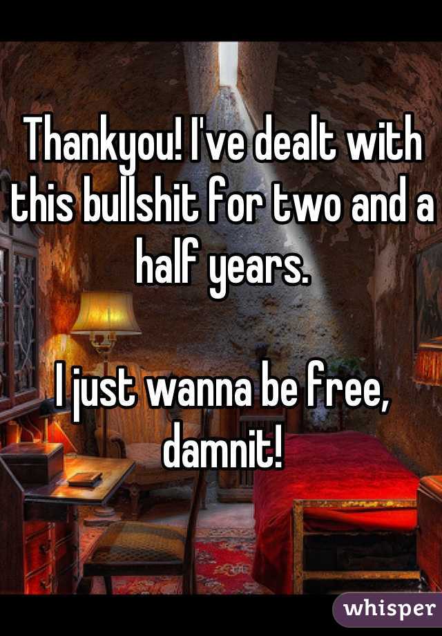Thankyou! I've dealt with this bullshit for two and a half years. 

I just wanna be free, damnit!