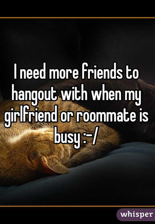 I need more friends to hangout with when my girlfriend or roommate is busy :-/