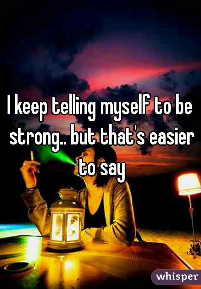 I keep telling myself to be strong.. but that's easier to say
