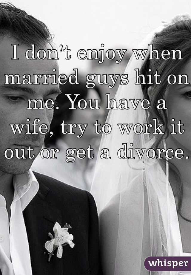 I don't enjoy when married guys hit on me. You have a wife, try to work it out or get a divorce.
