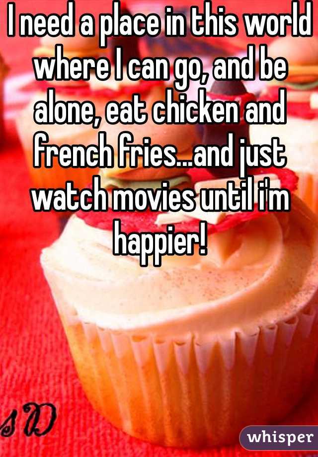 I need a place in this world where I can go, and be alone, eat chicken and french fries...and just watch movies until i'm happier!