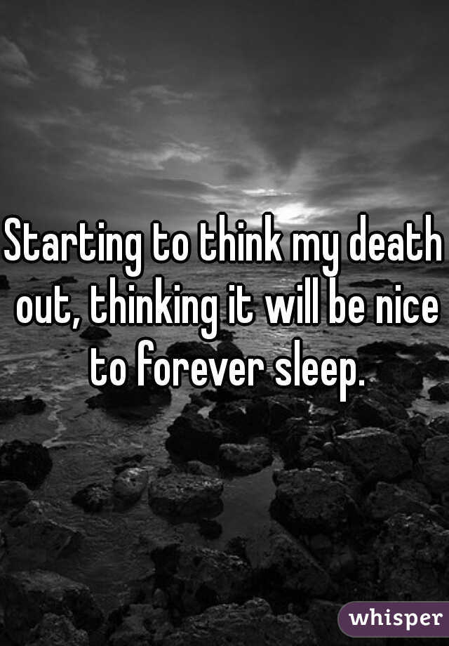 Starting to think my death out, thinking it will be nice to forever sleep.
