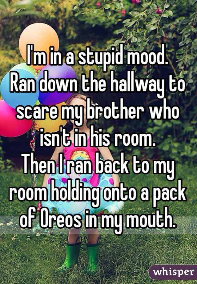 I'm in a stupid mood.
Ran down the hallway to scare my brother who isn't in his room.
Then I ran back to my room holding onto a pack of Oreos in my mouth.