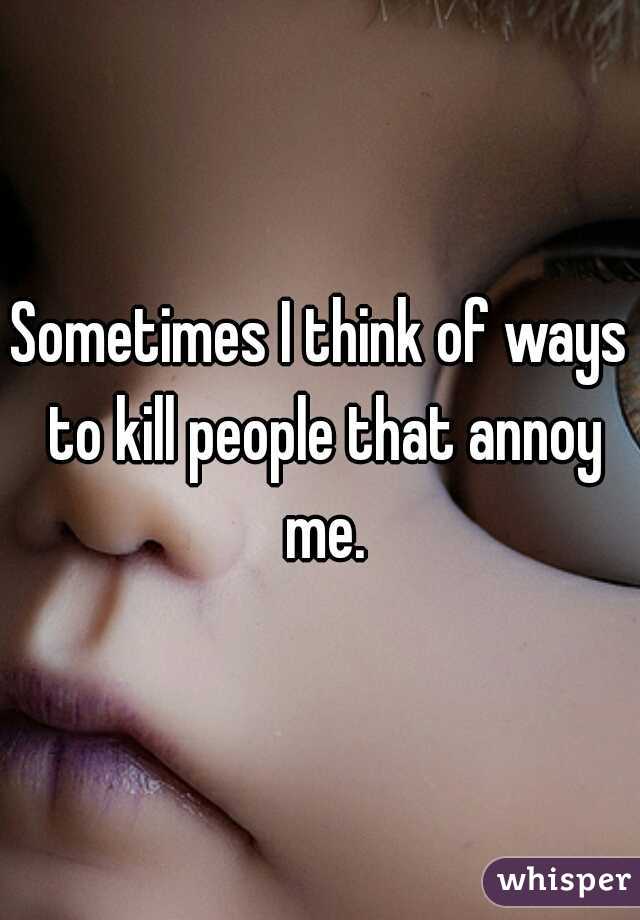 Sometimes I think of ways to kill people that annoy me.