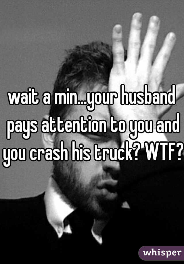 wait a min...your husband pays attention to you and you crash his truck? WTF?