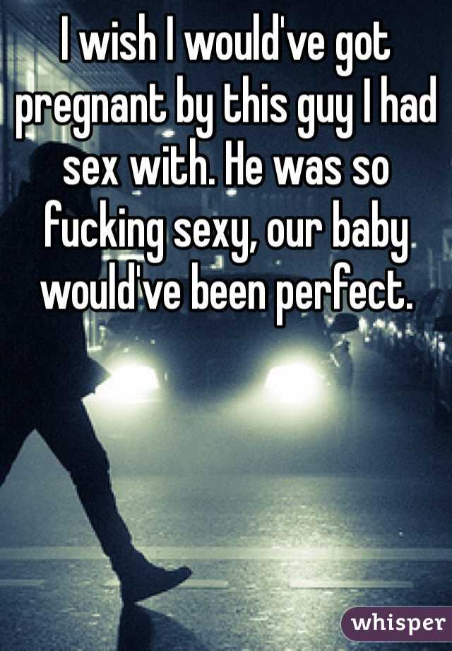 I wish I would've got pregnant by this guy I had sex with. He was so fucking sexy, our baby would've been perfect. 