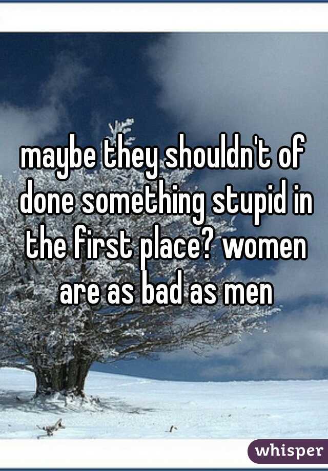 maybe they shouldn't of done something stupid in the first place? women are as bad as men