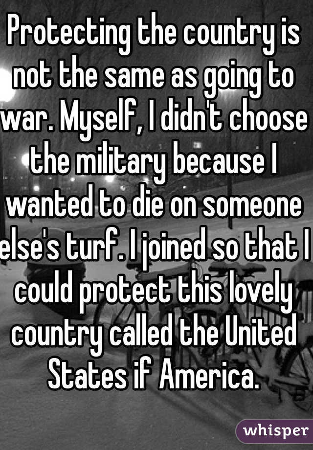Protecting the country is not the same as going to war. Myself, I didn't choose the military because I wanted to die on someone else's turf. I joined so that I could protect this lovely country called the United States if America. 