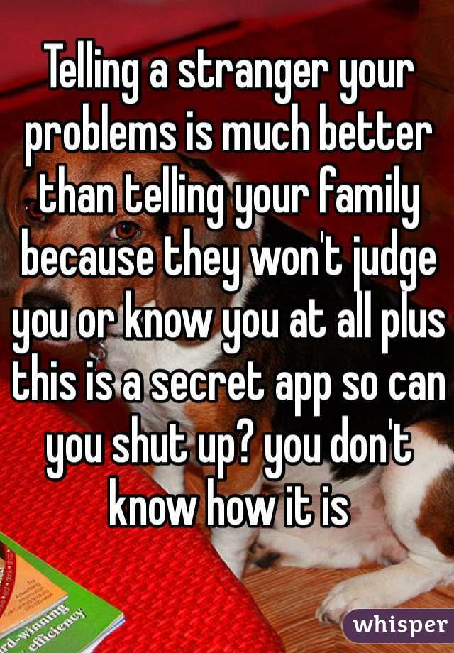 Telling a stranger your problems is much better than telling your family because they won't judge you or know you at all plus this is a secret app so can you shut up? you don't know how it is