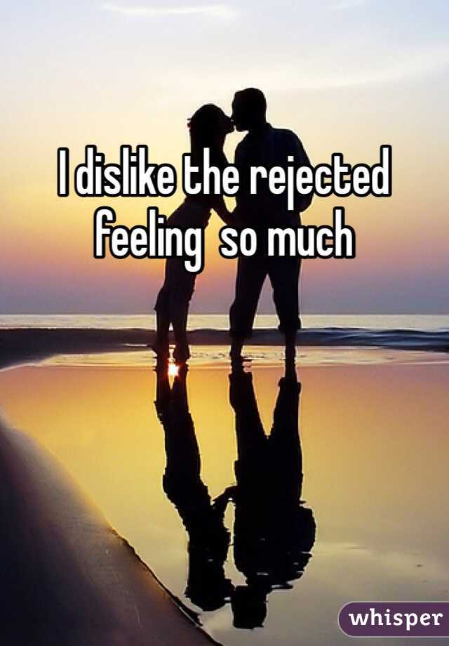 I dislike the rejected feeling  so much