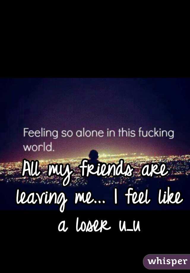 All my friends are leaving me... I feel like a loser u_u