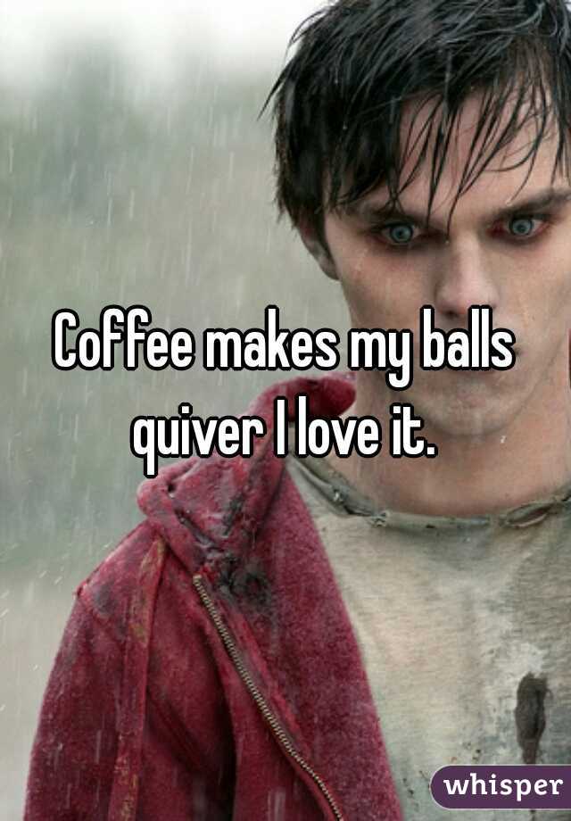Coffee makes my balls quiver I love it. 