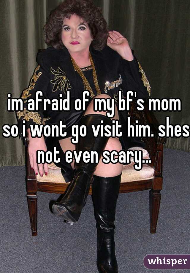 im afraid of my bf's mom so i wont go visit him. shes not even scary... 