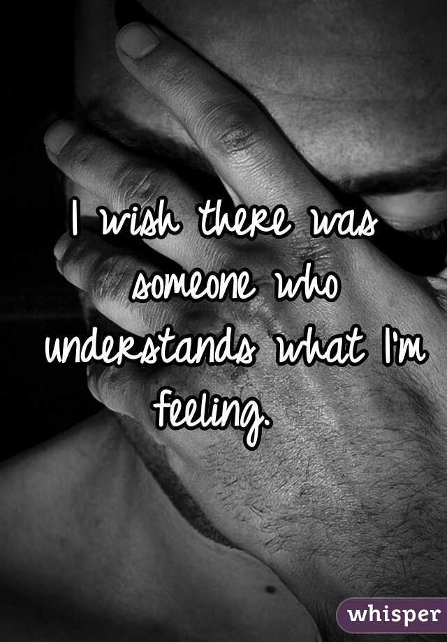 I wish there was someone who understands what I'm feeling.  