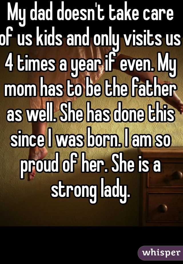 My dad doesn't take care of us kids and only visits us 4 times a year if even. My mom has to be the father as well. She has done this since I was born. I am so proud of her. She is a strong lady. 