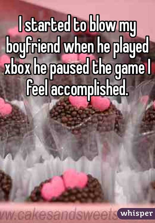 I started to blow my boyfriend when he played xbox he paused the game I feel accomplished. 