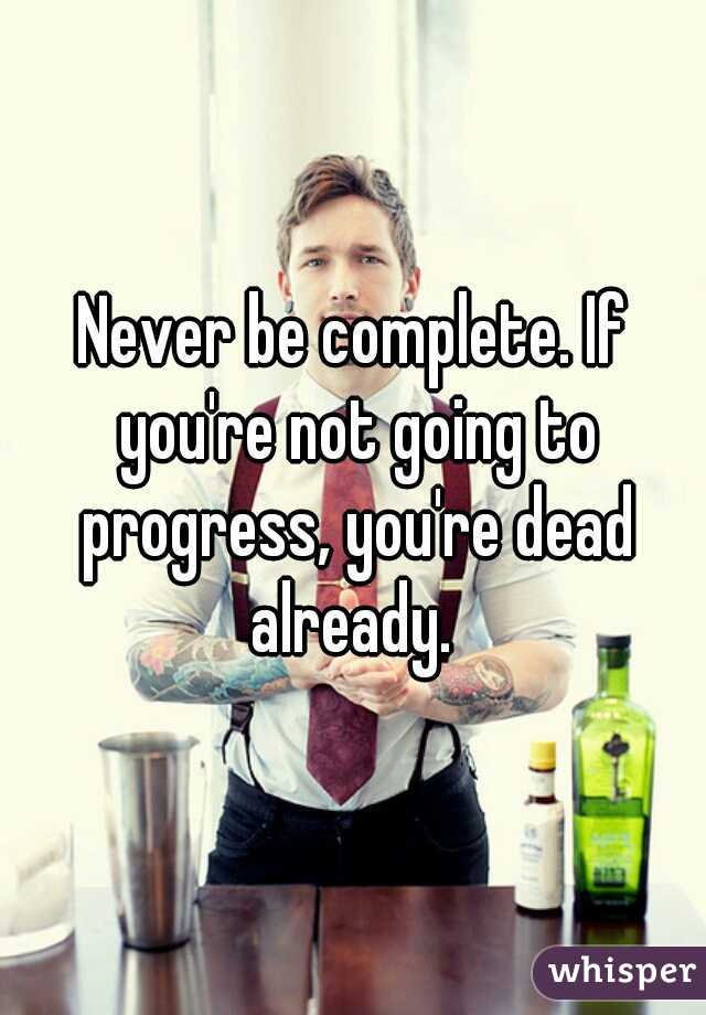 Never be complete. If you're not going to progress, you're dead already. 