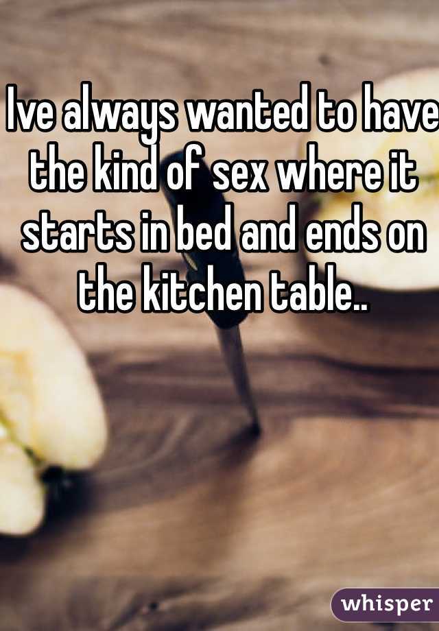 Ive always wanted to have the kind of sex where it starts in bed and ends on the kitchen table.. 
