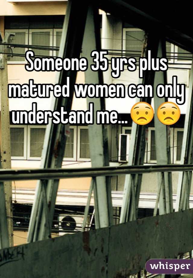 Someone 35 yrs plus matured women can only understand me...😟😟