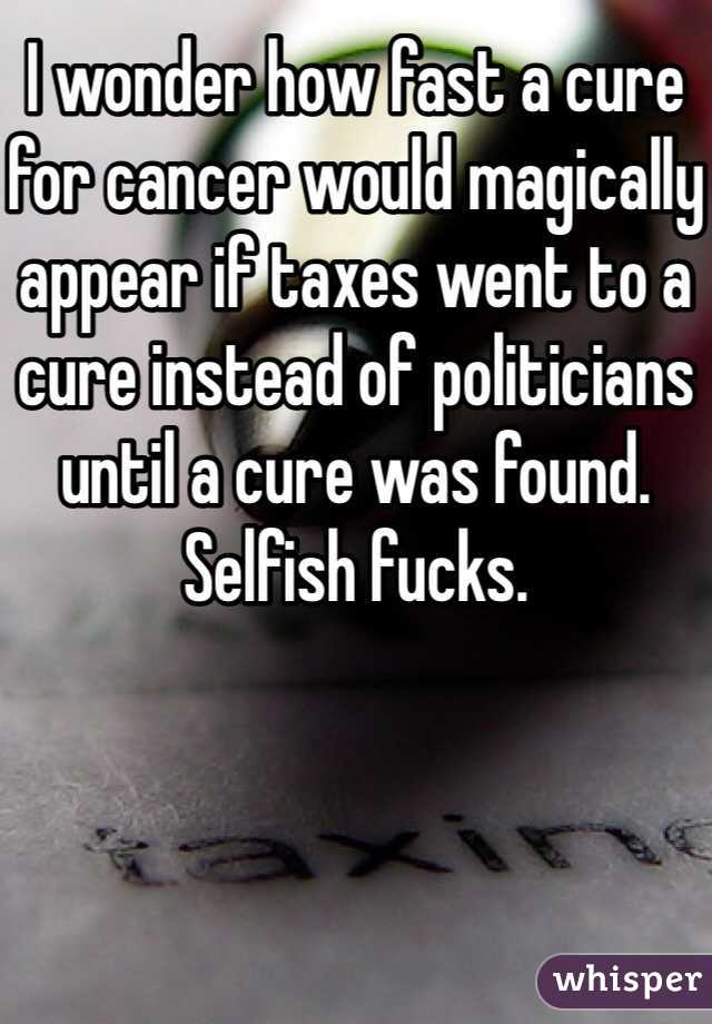 I wonder how fast a cure for cancer would magically appear if taxes went to a cure instead of politicians until a cure was found. Selfish fucks. 