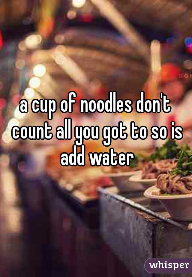 a cup of noodles don't count all you got to so is add water