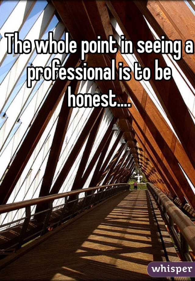The whole point in seeing a professional is to be honest.... 