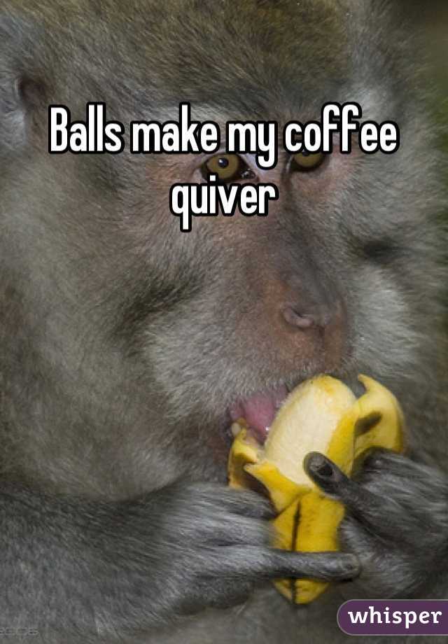 Balls make my coffee quiver