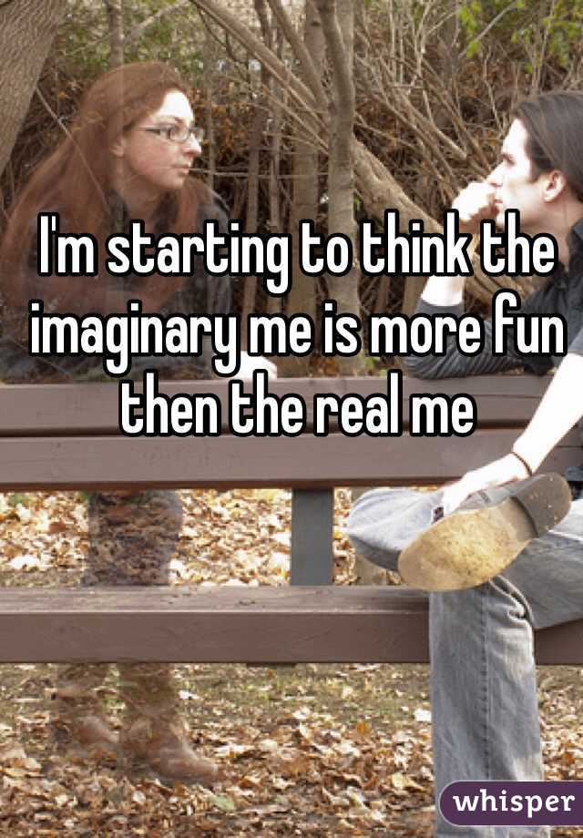 I'm starting to think the imaginary me is more fun then the real me 