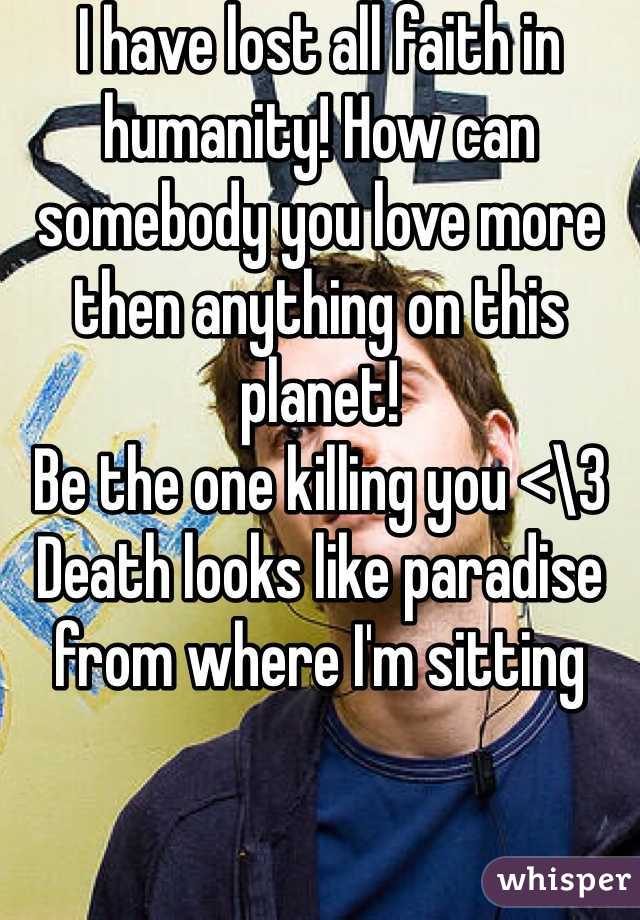 I have lost all faith in humanity! How can somebody you love more then anything on this planet! 
Be the one killing you <\3 
Death looks like paradise from where I'm sitting 
