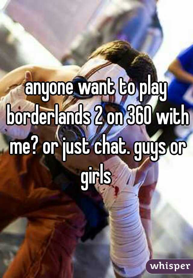 anyone want to play borderlands 2 on 360 with me? or just chat. guys or girls 