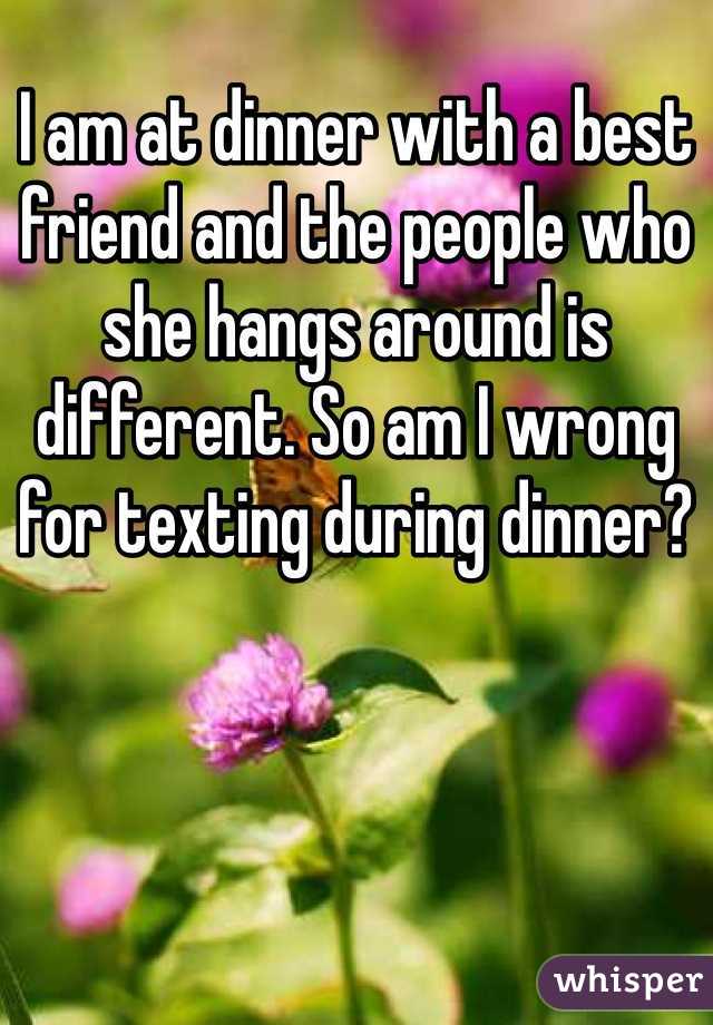 I am at dinner with a best friend and the people who she hangs around is different. So am I wrong for texting during dinner?