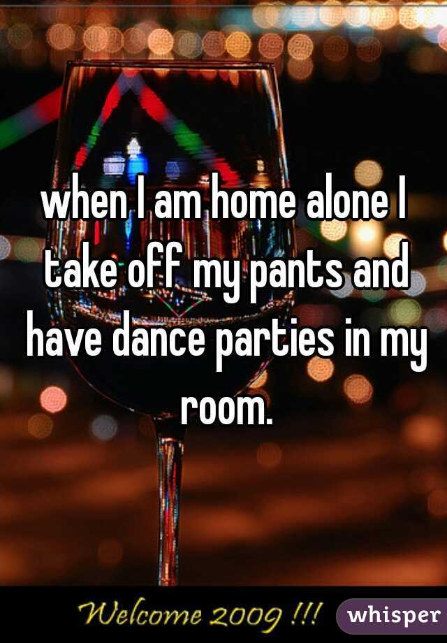 when I am home alone I take off my pants and have dance parties in my room.