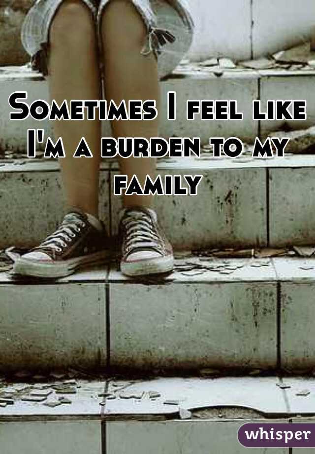 Sometimes I feel like I'm a burden to my family 
