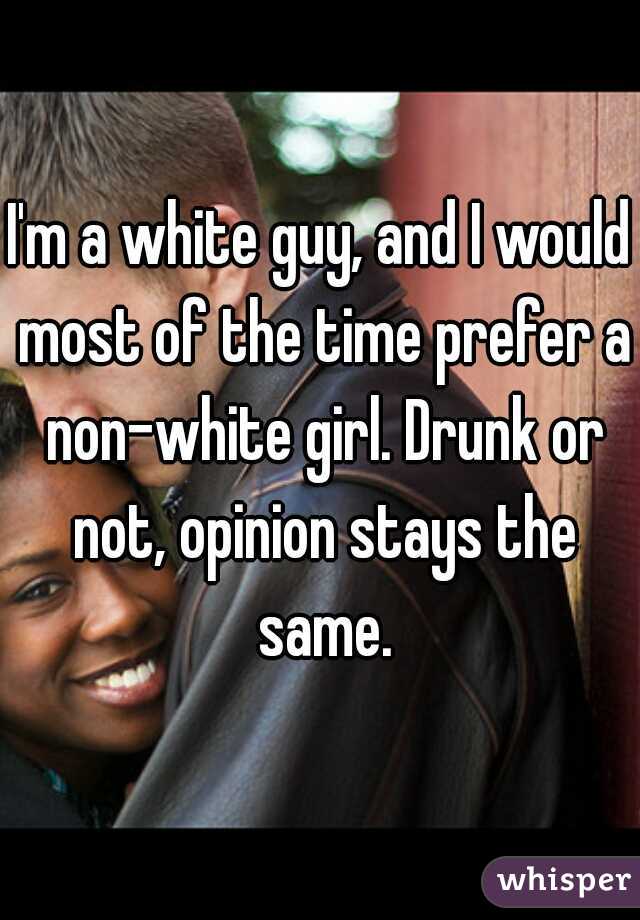 I'm a white guy, and I would most of the time prefer a non-white girl. Drunk or not, opinion stays the same.