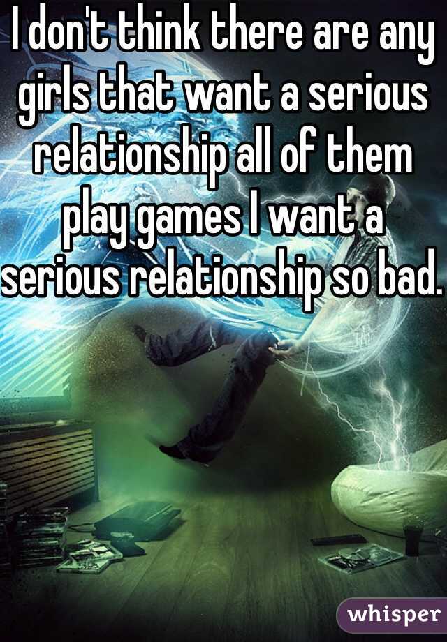 I don't think there are any girls that want a serious relationship all of them play games I want a serious relationship so bad. 