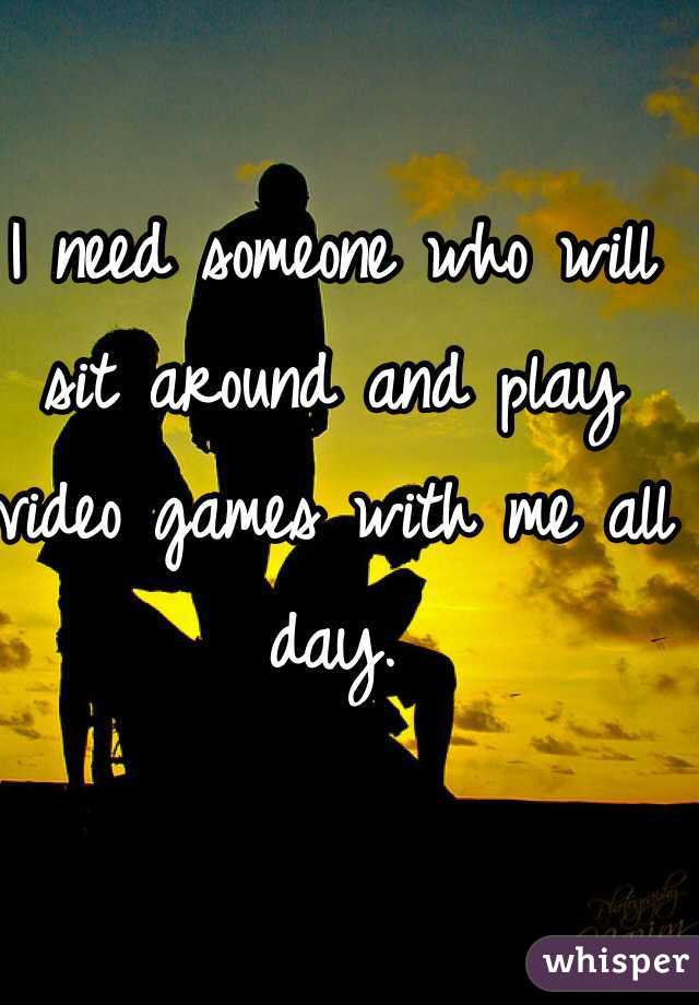 I need someone who will sit around and play video games with me all day. 
