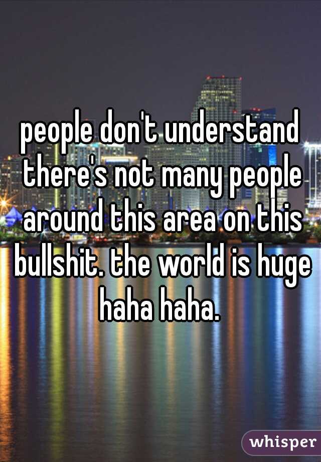 people don't understand there's not many people around this area on this bullshit. the world is huge haha haha. 