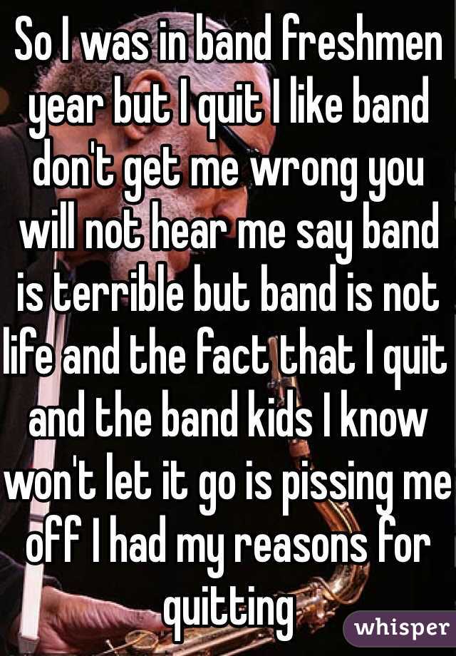 So I was in band freshmen year but I quit I like band don't get me wrong you will not hear me say band is terrible but band is not life and the fact that I quit and the band kids I know won't let it go is pissing me off I had my reasons for quitting 