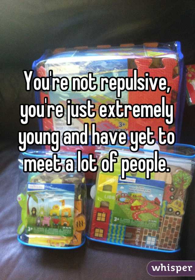 You're not repulsive, you're just extremely young and have yet to meet a lot of people.