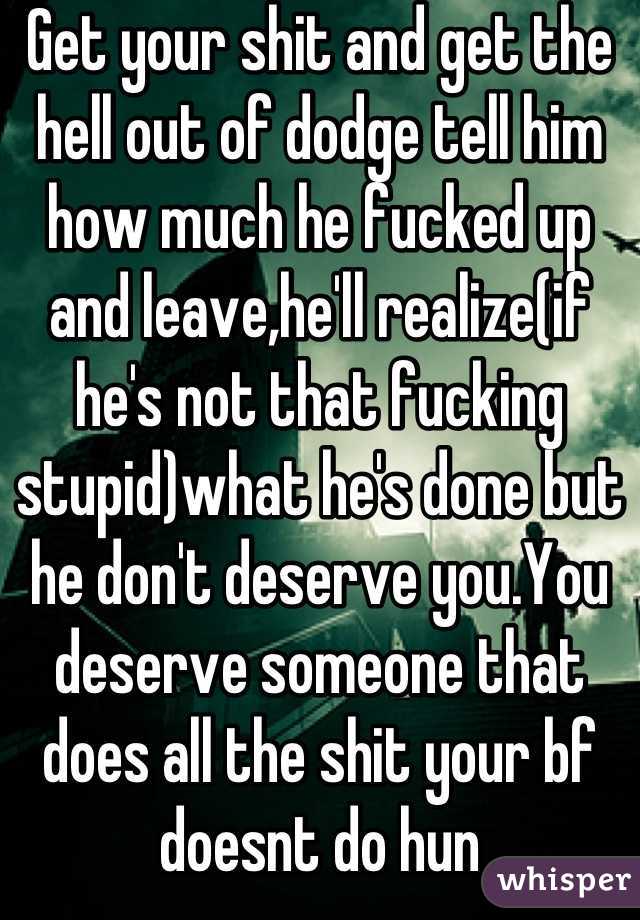 Get your shit and get the hell out of dodge tell him how much he fucked up and leave,he'll realize(if he's not that fucking stupid)what he's done but he don't deserve you.You deserve someone that does all the shit your bf doesnt do hun