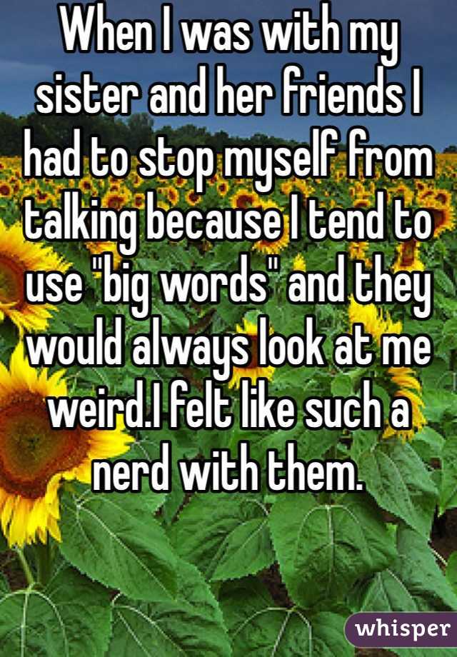 When I was with my sister and her friends I had to stop myself from talking because I tend to use "big words" and they would always look at me weird.I felt like such a nerd with them.