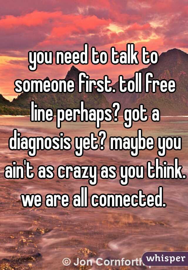 you need to talk to someone first. toll free line perhaps? got a diagnosis yet? maybe you ain't as crazy as you think. we are all connected. 