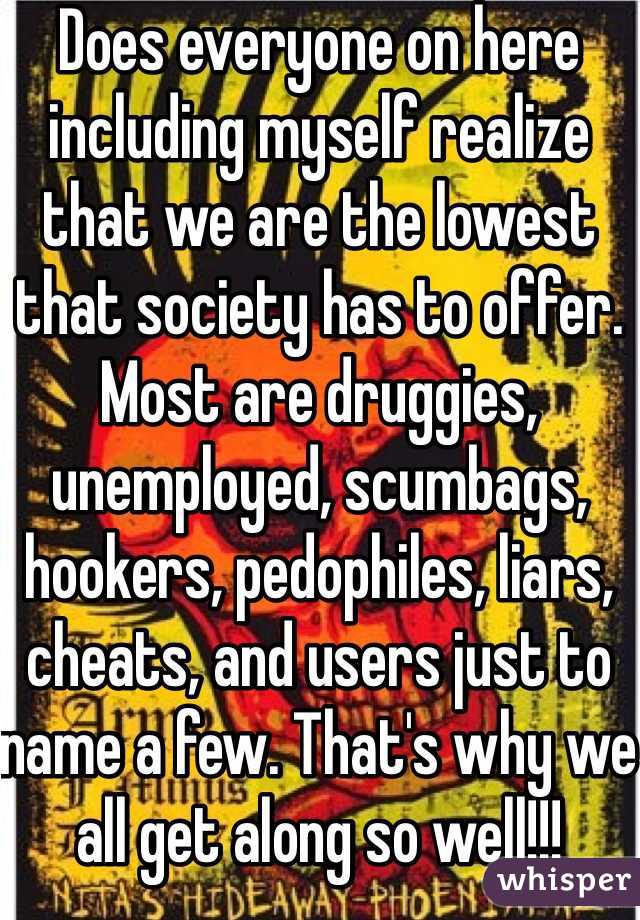 Does everyone on here including myself realize that we are the lowest that society has to offer. Most are druggies, unemployed, scumbags, hookers, pedophiles, liars, cheats, and users just to name a few. That's why we all get along so well!!!