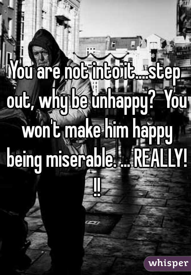 You are not into it....step out, why be unhappy?  You won't make him happy being miserable. ... REALLY! !!
