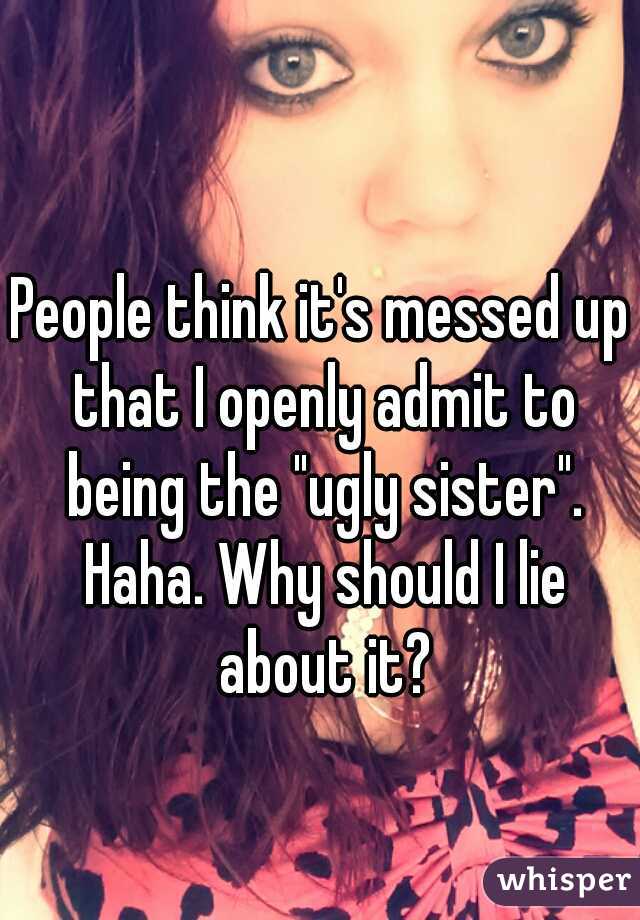 People think it's messed up that I openly admit to being the "ugly sister". Haha. Why should I lie about it?