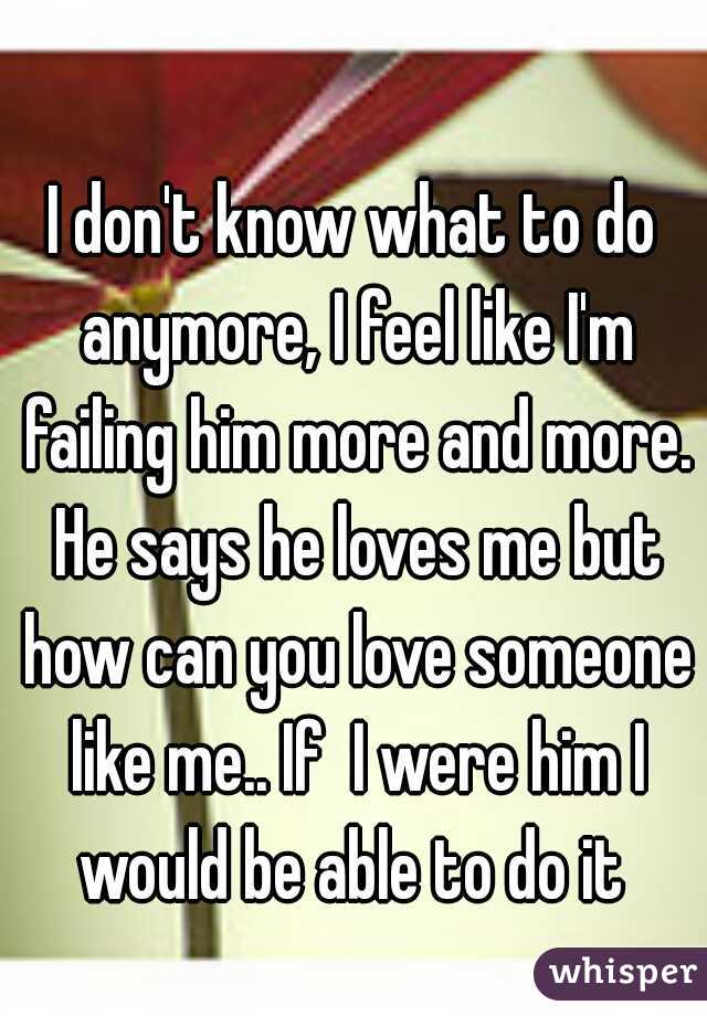 I don't know what to do anymore, I feel like I'm failing him more and more. He says he loves me but how can you love someone like me.. If  I were him I would be able to do it 